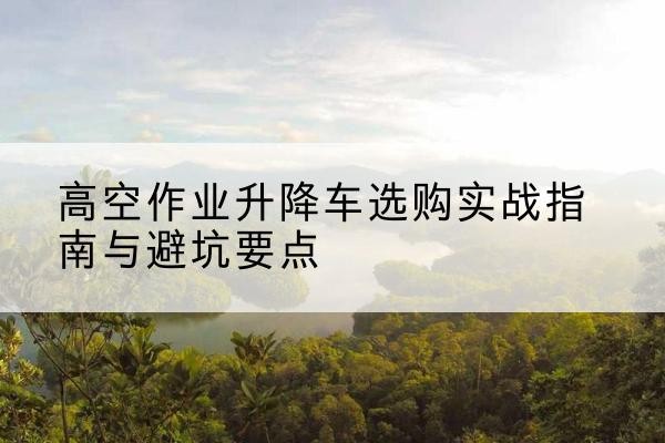 呼图壁升降车怎么选-高空作业升降车选购实战指南与避坑要点
