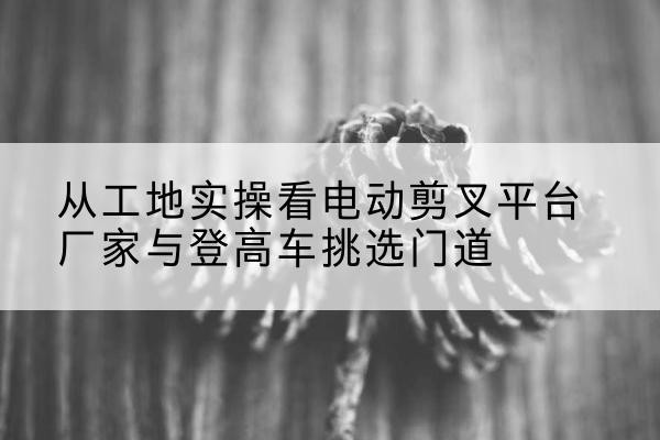 呼图壁电动剪叉升降平台厂家-从工地实操看电动剪叉平台厂家与登高车挑选门道