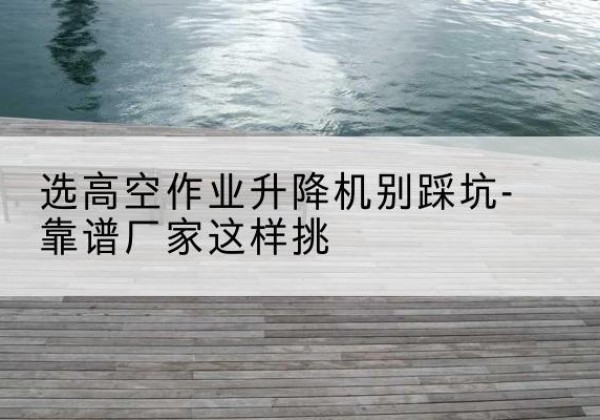 呼图壁剪叉式升降机厂家-选高空作业升降机别踩坑-靠谱厂家这样挑