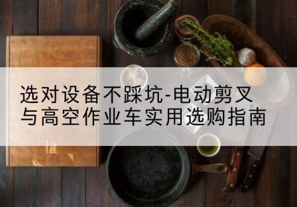 呼图壁电动剪叉升降平台怎么选-选对设备不踩坑-电动剪叉与高空作业车实用选购指南