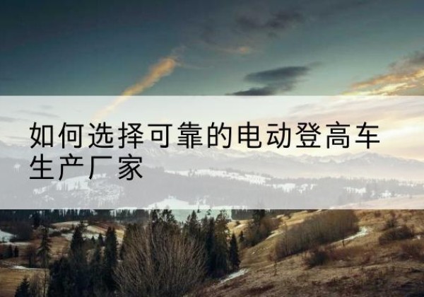 呼图壁电动登高车厂家-如何选择可靠的电动登高车生产厂家