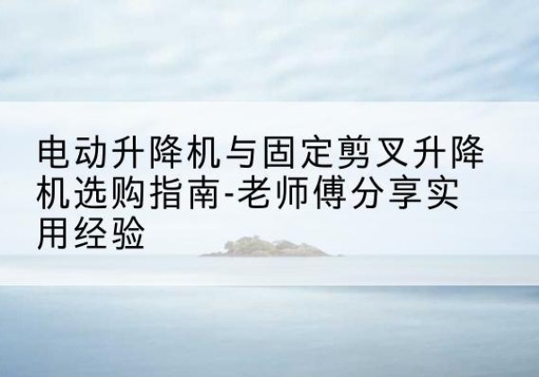 呼图壁电动升降机怎么选-电动升降机与固定剪叉升降机选购指南-老师傅分享实用经验