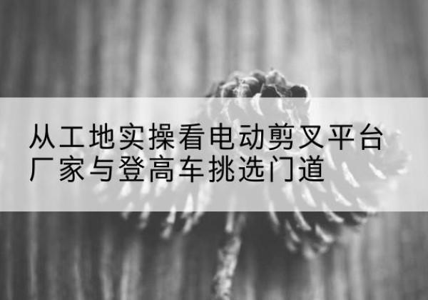 呼图壁电动剪叉升降平台厂家-从工地实操看电动剪叉平台厂家与登高车挑选门道